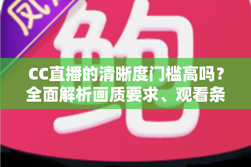CC直播的清晰度门槛高吗？全面解析画质要求、观看条件与优化技巧