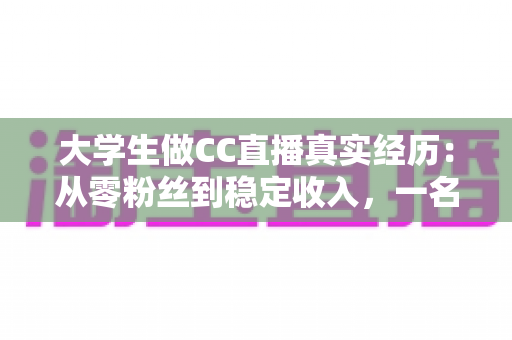 大学生做CC直播真实经历：从零粉丝到稳定收入，一名在校生的直播成长全记录