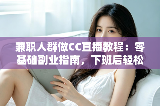 兼职人群做CC直播教程：零基础副业指南，下班后轻松开启直播赚钱之路