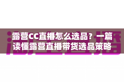 露营CC直播怎么选品？一篇读懂露营直播带货选品策略与实战技巧的完整指南