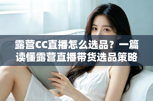 露营CC直播怎么选品？一篇读懂露营直播带货选品策略与实战技巧的完整指南