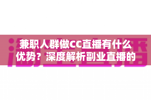 兼职人群做CC直播有什么优势？深度解析副业直播的机遇与变现潜力