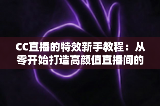 CC直播的特效新手教程：从零开始打造高颜值直播间的完整指南