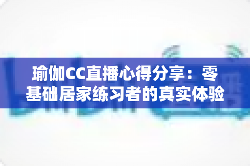 瑜伽CC直播心得分享:零基础居家练习者的真实体验、选课技巧与避坑全指南 瑜伽CC直播心得分享:零基础居家练习者的真实体验、选课技巧与避坑全指南
