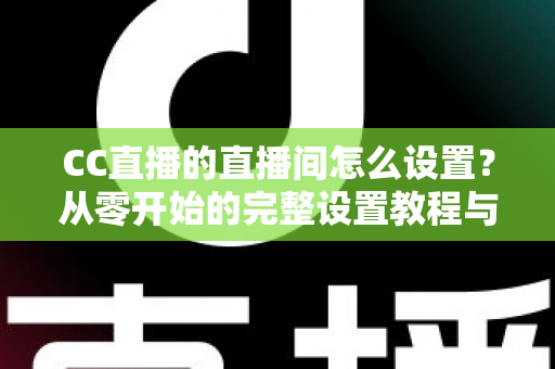 CC直播的直播间怎么设置?从零开始的完整设置教程与运营指南 CC直播的直播间怎么设置?从零开始的完整设置教程与运营指南
