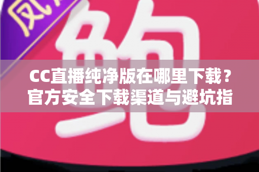 CC直播纯净版在哪里下载？官方安全下载渠道与避坑指南全解析