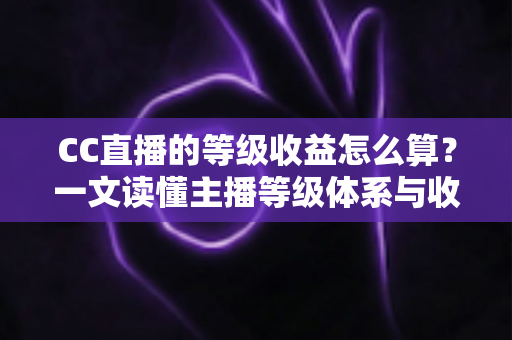 CC直播的等级收益怎么算？一文读懂主播等级体系与收益分成规则