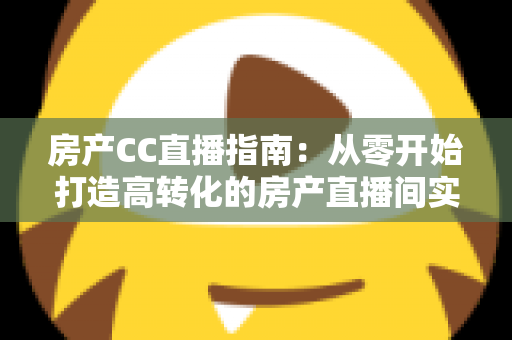 房产CC直播指南：从零开始打造高转化的房产直播间实战手册