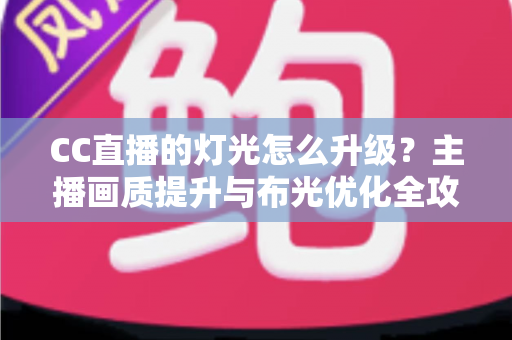 CC直播的灯光怎么升级?主播画质提升与布光优化全攻略 CC直播的灯光怎么升级?主播画质提升与布光优化全攻略
