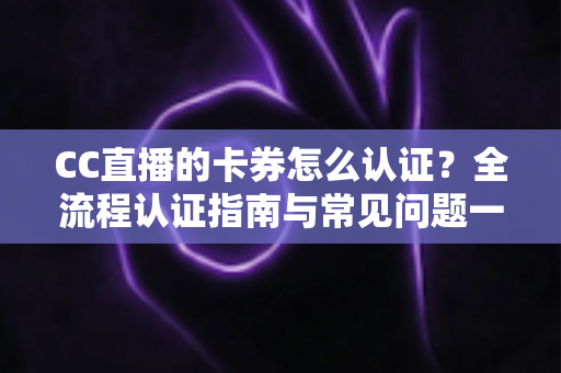 CC直播的卡券怎么认证？全流程认证指南与常见问题一站式解析