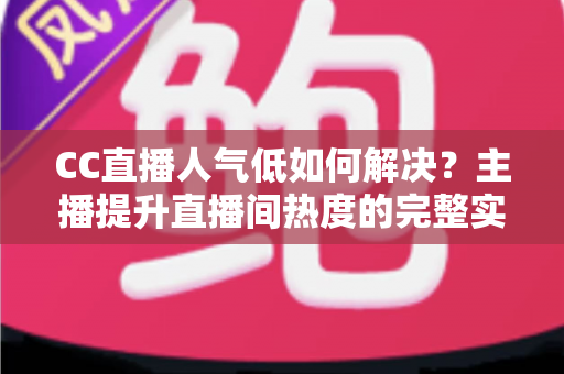 CC直播人气低如何解决?主播提升直播间热度的完整实战指南 CC直播人气低如何解决?主播提升直播间热度的完整实战指南