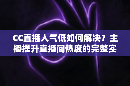 CC直播人气低如何解决？主播提升直播间热度的完整实战指南