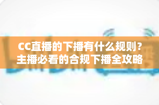 CC直播的下播有什么规则？主播必看的合规下播全攻略与注意事项解析