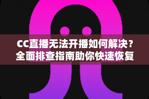 CC直播无法开播如何解决？全面排查指南助你快速恢复直播
