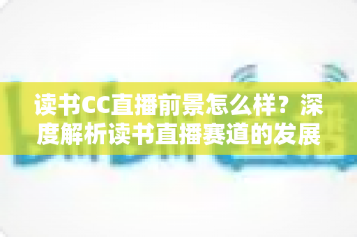 读书CC直播前景怎么样?深度解析读书直播赛道的发展潜力与变现机遇 读书CC直播前景怎么样?深度解析读书直播赛道的发展潜力与变现机遇