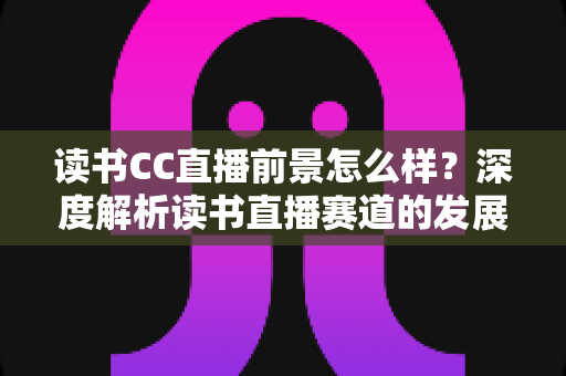 读书CC直播前景怎么样?深度解析读书直播赛道的发展潜力与变现机遇 读书CC直播前景怎么样?深度解析读书直播赛道的发展潜力与变现机遇