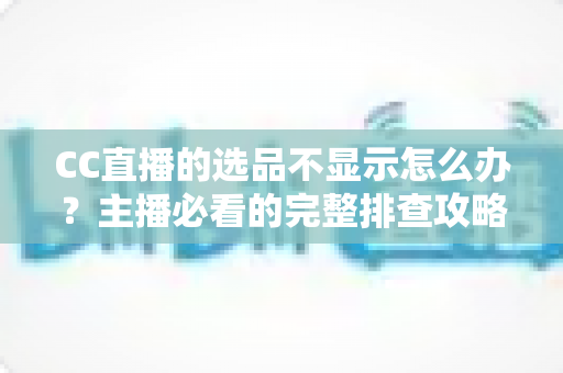 CC直播的选品不显示怎么办?主播必看的完整排查攻略与实用解决技巧 CC直播的选品不显示怎么办?主播必看的完整排查攻略与实用解决技巧