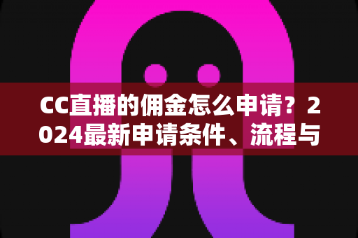 CC直播的佣金怎么申请？2024最新申请条件、流程与提现攻略全解析