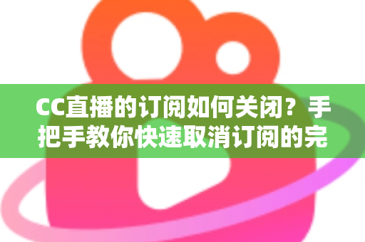 CC直播的订阅如何关闭？手把手教你快速取消订阅的完整操作指南