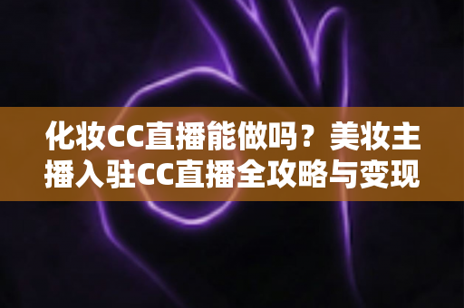 化妆CC直播能做吗?美妆主播入驻CC直播全攻略与变现指南 化妆CC直播能做吗?美妆主播入驻CC直播全攻略与变现指南