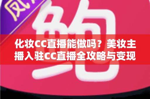化妆CC直播能做吗？美妆主播入驻CC直播全攻略与变现指南