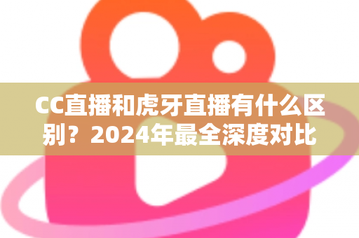 CC直播和虎牙直播有什么区别？2024年最全深度对比解析，看完秒懂如何选平台