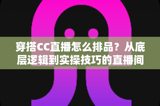 穿搭CC直播怎么排品?从底层逻辑到实操技巧的直播间排品全攻略 穿搭CC直播怎么排品?从底层逻辑到实操技巧的直播间排品全攻略