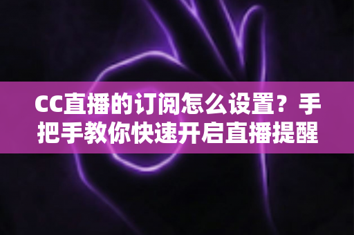 CC直播的订阅怎么设置？手把手教你快速开启直播提醒功能