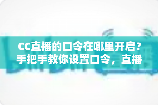 CC直播的口令在哪里开启？手把手教你设置口令，直播间互动效率翻倍