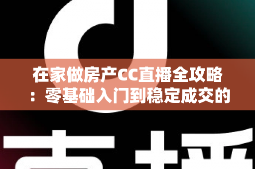 在家做房产CC直播全攻略：零基础入门到稳定成交的实战运营指南