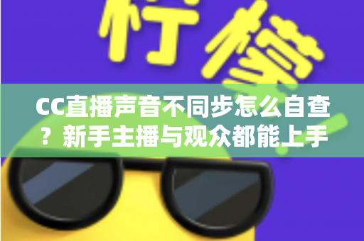 CC直播声音不同步怎么自查?新手主播与观众都能上手的全流程排查攻略 CC直播声音不同步怎么自查?新手主播与观众都能上手的全流程排查攻略