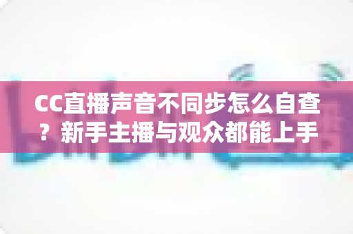 CC直播声音不同步怎么自查?新手主播与观众都能上手的全流程排查攻略 CC直播声音不同步怎么自查?新手主播与观众都能上手的全流程排查攻略