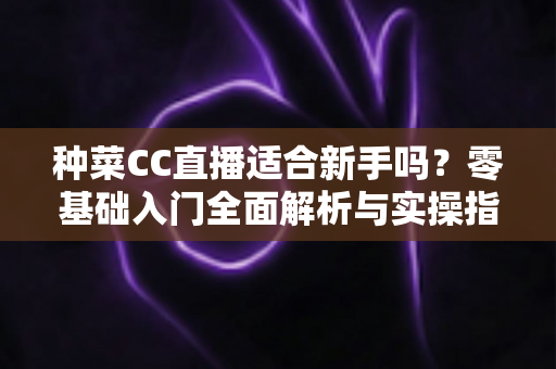 种菜CC直播适合新手吗？零基础入门全面解析与实操指南