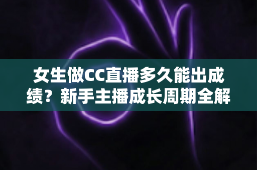 女生做CC直播多久能出成绩？新手主播成长周期全解析与快速涨粉指南