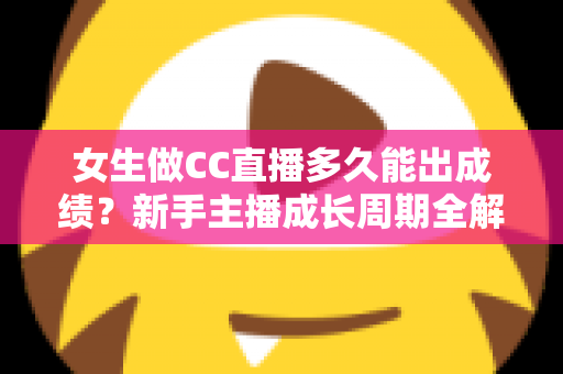 女生做CC直播多久能出成绩？新手主播成长周期全解析与快速涨粉指南