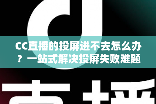 CC直播的投屏进不去怎么办？一站式解决投屏失败难题的完整指南