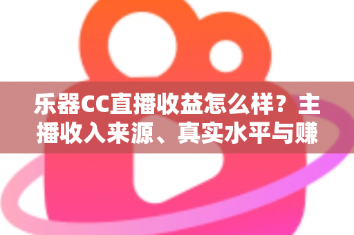 乐器CC直播收益怎么样？主播收入来源、真实水平与赚钱技巧全面解析