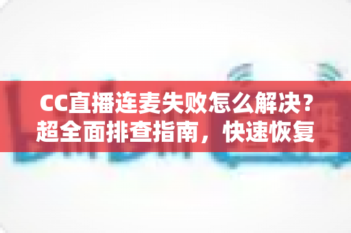 CC直播连麦失败怎么解决?超全面排查指南,快速恢复连麦功能 CC直播连麦失败怎么解决?超全面排查指南,快速恢复连麦功能