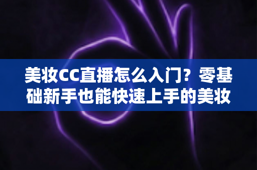 美妆CC直播怎么入门？零基础新手也能快速上手的美妆直播实战全攻略