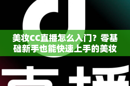 美妆CC直播怎么入门？零基础新手也能快速上手的美妆直播实战全攻略