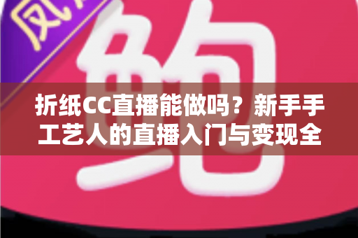 折纸CC直播能做吗？新手手工艺人的直播入门与变现全攻略