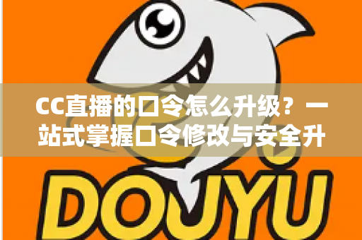 CC直播的口令怎么升级？一站式掌握口令修改与安全升级全攻略，让直播账号固若金汤