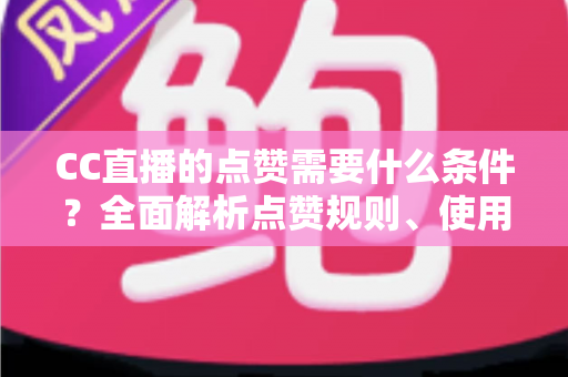 CC直播的点赞需要什么条件？全面解析点赞规则、使用限制与互动技巧指南