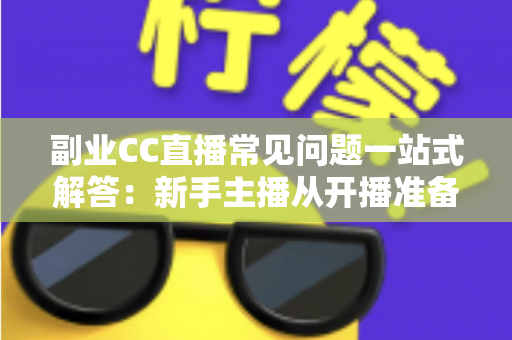 副业CC直播常见问题一站式解答：新手主播从开播准备到稳定变现的完全指南
