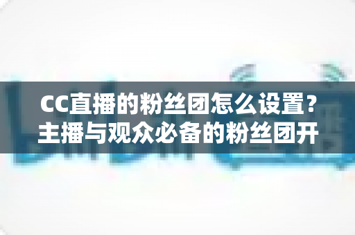 CC直播的粉丝团怎么设置？主播与观众必备的粉丝团开通、运营与常见问题全攻略