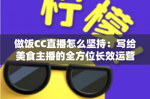 做饭CC直播怎么坚持：写给美食主播的全方位长效运营指南