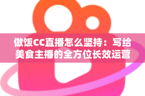 做饭CC直播怎么坚持：写给美食主播的全方位长效运营指南