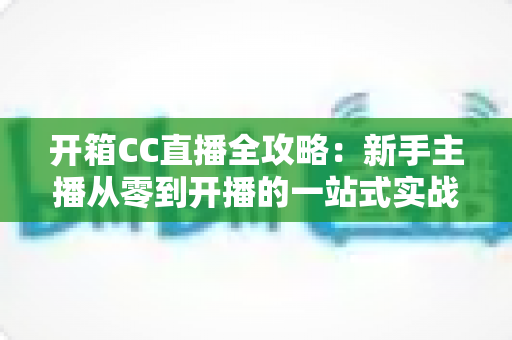 开箱CC直播全攻略:新手主播从零到开播的一站式实战指南 开箱CC直播全攻略:新手主播从零到开播的一站式实战指南