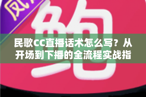民歌CC直播话术怎么写？从开场到下播的全流程实战指南