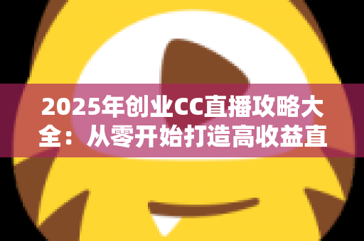 2025年创业CC直播攻略大全：从零开始打造高收益直播事业的实战指南
